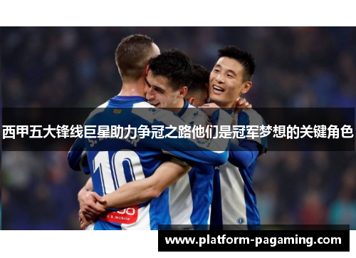 西甲五大锋线巨星助力争冠之路他们是冠军梦想的关键角色