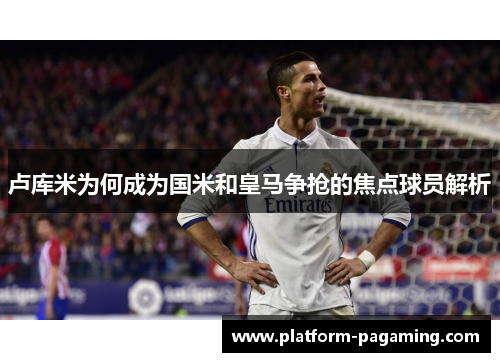 卢库米为何成为国米和皇马争抢的焦点球员解析
