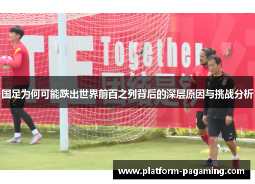 国足为何可能跌出世界前百之列背后的深层原因与挑战分析