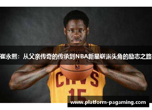 崔永熙：从父亲传奇的传承到NBA新星崭露头角的励志之路