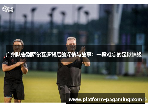广州队告别萨尔瓦多背后的深情与故事：一段难忘的足球情缘