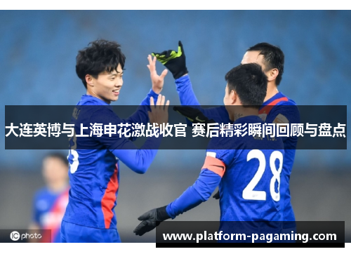大连英博与上海申花激战收官 赛后精彩瞬间回顾与盘点