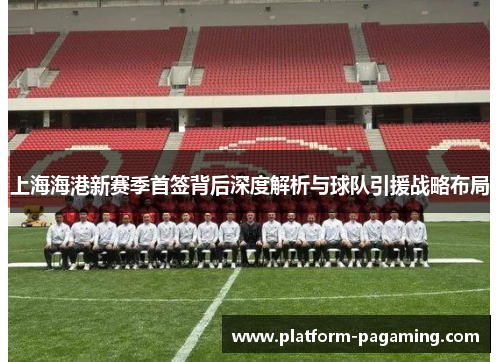 上海海港新赛季首签背后深度解析与球队引援战略布局