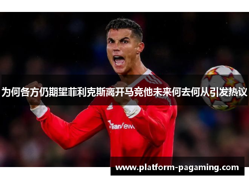 为何各方仍期望菲利克斯离开马竞他未来何去何从引发热议