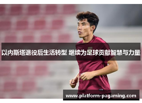 以内斯塔退役后生活转型 继续为足球贡献智慧与力量
