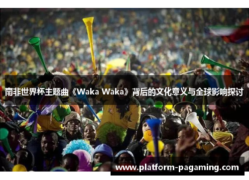 南非世界杯主题曲《Waka Waka》背后的文化意义与全球影响探讨