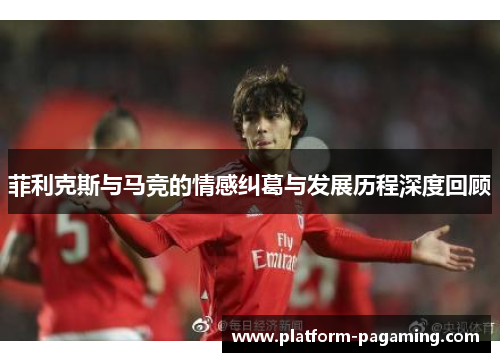 菲利克斯与马竞的情感纠葛与发展历程深度回顾