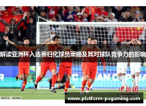 解读亚洲杯入选赛归化球员策略及其对球队竞争力的影响 解读亚洲杯入选赛归化球员策略及其对球队竞争力的影响