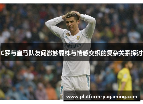 C罗与皇马队友间微妙羁绊与情感交织的复杂关系探讨
