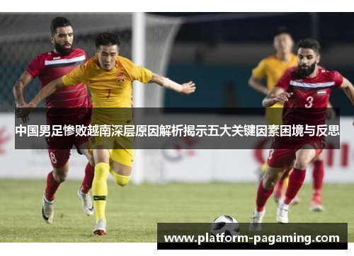 中国男足惨败越南深层原因解析揭示五大关键因素困境与反思