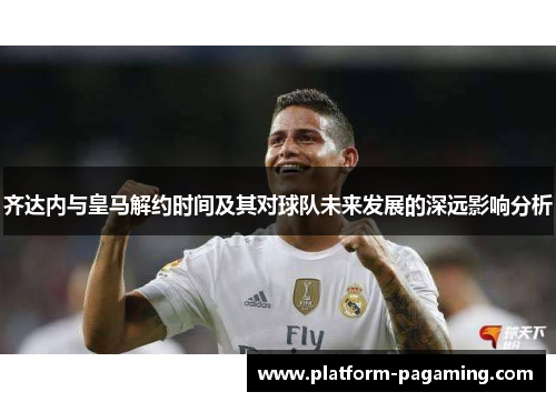 齐达内与皇马解约时间及其对球队未来发展的深远影响分析