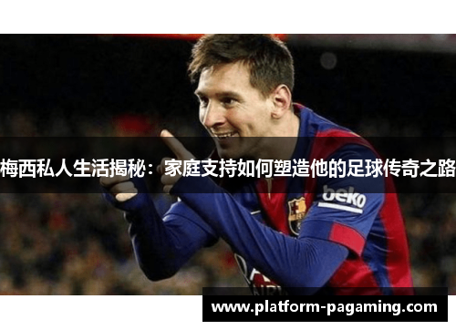 梅西私人生活揭秘：家庭支持如何塑造他的足球传奇之路