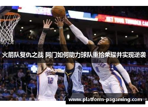 火箭队复仇之战 阿门如何助力球队重拾荣耀并实现逆袭