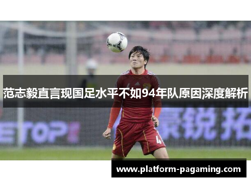 范志毅直言现国足水平不如94年队原因深度解析 范志毅直言现国足水平不如94年队原因深度解析