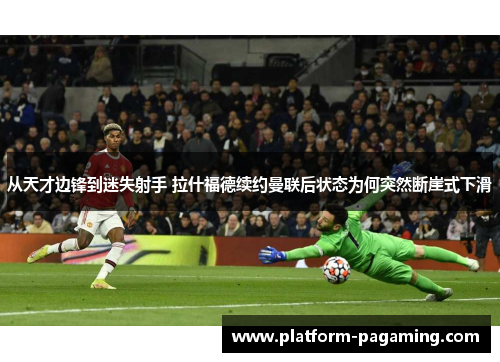 从天才边锋到迷失射手 拉什福德续约曼联后状态为何突然断崖式下滑