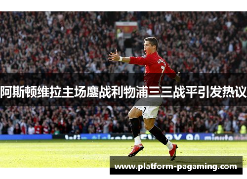 阿斯顿维拉主场鏖战利物浦三三战平引发热议