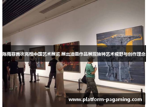 陈雨菲首次亮相中国艺术展览 展出油画作品展现独特艺术视野与创作理念