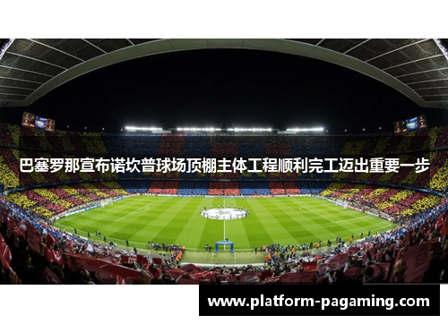 巴塞罗那宣布诺坎普球场顶棚主体工程顺利完工迈出重要一步